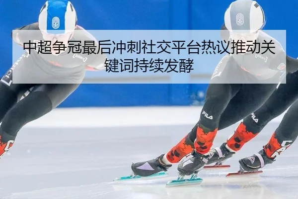 中超争冠最后冲刺社交平台热议推动关键词持续发酵